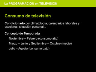 La PROGRAMACIÓN en TELEVISIÓN



Consumo de televisión
Condicionado por climatología, calendarios laborales y
escolares, situación personal...

Concepto de Temporada
   Noviembre – Febrero (consumo alto)
   Marzo – Junio y Septiembre – Octubre (medio)
   Julio – Agosto (consumo bajo)
 