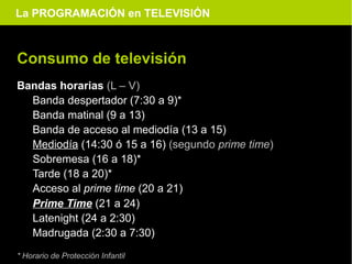 La PROGRAMACIÓN en TELEVISIÓN



Consumo de televisión
Bandas horarias (L – V)
  Banda despertador (7:30 a 9)*
  Banda matinal (9 a 13)
  Banda de acceso al mediodía (13 a 15)
  Mediodía (14:30 ó 15 a 16) (segundo prime time)
  Sobremesa (16 a 18)*
  Tarde (18 a 20)*
  Acceso al prime time (20 a 21)
  Prime Time (21 a 24)
  Latenight (24 a 2:30)
  Madrugada (2:30 a 7:30)
* Horario de Protección Infantil
 