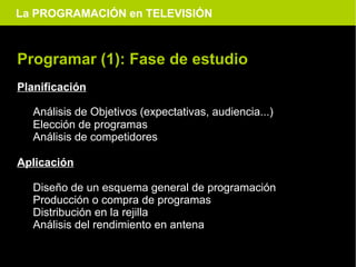 La PROGRAMACIÓN en TELEVISIÓN



Programar (1): Fase de estudio
Planificación

  Análisis de Objetivos (expectativas, audiencia...)
  Elección de programas
  Análisis de competidores

Aplicación

  Diseño de un esquema general de programación
  Producción o compra de programas
  Distribución en la rejilla
  Análisis del rendimiento en antena
 