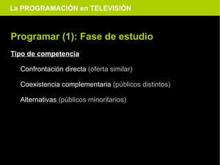 La PROGRAMACIÓN en TELEVISIÓN



Programar (1): Fase de estudio
Tipo de competencia

  Confrontación directa (oferta similar)

  Coexistencia complementaria (públicos distintos)

  Alternativas (públicos minoritarios)
 