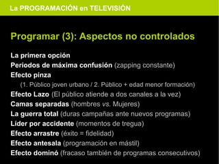 La PROGRAMACIÓN en TELEVISIÓN



Programar (3): Aspectos no controlados
La primera opción
Períodos de máxima confusión (zapping constante)
Efecto pinza
  (1. Público joven urbano / 2. Público + edad menor formación)
Efecto Lazo (El público atiende a dos canales a la vez)
Camas separadas (hombres vs. Mujeres)
La guerra total (duras campañas ante nuevos programas)
Líder por accidente (momentos de tregua)
Efecto arrastre (éxito = fidelidad)
Efecto antesala (programación en mástil)
Efecto dominó (fracaso también de programas consecutivos)
 