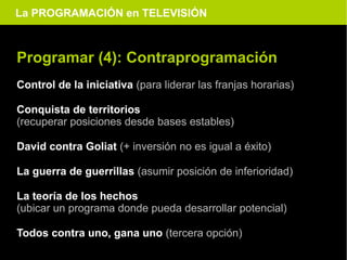 La PROGRAMACIÓN en TELEVISIÓN



Programar (4): Contraprogramación
Control de la iniciativa (para liderar las franjas horarias)

Conquista de territorios
(recuperar posiciones desde bases estables)

David contra Goliat (+ inversión no es igual a éxito)

La guerra de guerrillas (asumir posición de inferioridad)

La teoría de los hechos
(ubicar un programa donde pueda desarrollar potencial)

Todos contra uno, gana uno (tercera opción)
 