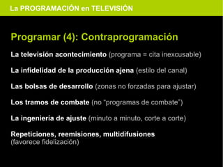La PROGRAMACIÓN en TELEVISIÓN



Programar (4): Contraprogramación
La televisión acontecimiento (programa = cita inexcusable)

La infidelidad de la producción ajena (estilo del canal)

Las bolsas de desarrollo (zonas no forzadas para ajustar)

Los tramos de combate (no “programas de combate”)

La ingeniería de ajuste (minuto a minuto, corte a corte)

Repeticiones, reemisiones, multidifusiones
(favorece fidelización)
 
