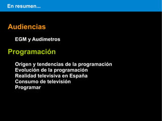 En resumen...



Audiencias
   EGM y Audímetros

Programación
   Origen y tendencias de la programación
   Evolución de la programación
   Realidad televisiva en España
   Consumo de televisión
   Programar
 