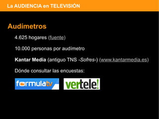 La AUDIENCIA en TELEVISIÓN



Audímetros
  4.625 hogares (fuente)

  10.000 personas por audímetro

  Kantar Media (antiguo TNS -Sofres-) (www.kantarmedia.es)

  Dónde consultar las encuestas:
 