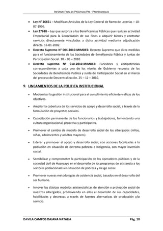 INFORME FINAL DE PRÁCTICAS PRE - PROFESIONALES 
 Ley N° 26651 – Modifican Artículos de la Ley General de Ramo de Loterías – 10- 
07-1996. 
 Ley 27638 – Ley que autoriza a las Beneficencias Públicas que realizan actividad 
Empresarial para la Consecución de sus Fines a adquirir bienes y contratar 
servicios directamente vinculados a dicha actividad mediante adjudicación 
directa. 16-01-2002. 
 Decreto Supremo N° 004-2010-MIMDES: Decreto Supremo que dicta medidas 
para el funcionamiento de las Sociedades de Beneficencia Pública y Juntas de 
Participación Social. 10 – 06 – 2010 
 Decreto supremo Nº 010-2010-MIMDES: Funciones y competencias 
correspondientes a cada uno de los niveles de Gobierno respecto de las 
Sociedades de Beneficencia Pública y Junta de Participación Social en el marco 
del proceso de Descentralización. 25 – 12 – 2010. 
9. LINEAMIENTOS DE LA POLITICA INSTITUCIONAL 
 Modernizar la gestión institucional para el cumplimiento eficiente y eficaz de los 
objetivos. 
 Ampliar la cobertura de los servicios de apoyo y desarrollo social, a través de la 
formulación de proyectos sociales. 
 Capacitación permanente de los funcionarios y trabajadores, fomentando una 
cultura organizacional, proactiva y participativa. 
 Promover el cambio de modelo de desarrollo social de los albergados (niños, 
niñas, adolescentes y adultos mayores). 
 Liderar y promover el apoyo y desarrollo social, con acciones focalizadas a la 
población en situación de extrema pobreza e indigencia, con mayor inversión 
social. 
 Sensibilizar y comprometer la participación de los operadores públicos y de la 
sociedad civil de Huancayo en el desarrollo de los programas de asistencia a los 
sectores poblacionales en situación de pobreza y riesgo social. 
 Promover nuevas metodologías de asistencia social, basados en el desarrollo del 
ser humano. 
 Innovar los clásicos modelos asistencialistas de atención y protección social de 
nuestros albergados, promoviendo en ellos el desarrollo de sus capacidades, 
habilidades y destrezas a través de fuentes alternativas de producción y/o 
servicio. 
DÁVILA CAMPOS DAJANA NATALIA Pág. 10 
 