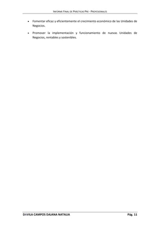 INFORME FINAL DE PRÁCTICAS PRE - PROFESIONALES 
 Fomentar eficaz y eficientemente el crecimiento económico de las Unidades de 
Negocios. 
 Promover la implementación y funcionamiento de nuevas Unidades de 
Negocios, rentables y sostenibles. 
DÁVILA CAMPOS DAJANA NATALIA Pág. 11 
 