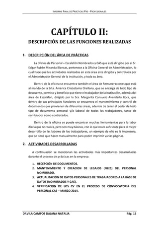 INFORME FINAL DE PRÁCTICAS PRE - PROFESIONALES 
CAPÍTULO II: 
DESCRIPCIÓN DE LAS FUNCIONES REALIZADAS 
1. DESCRIPCIÓN DEL ÁREA DE PRÁCTICAS 
La oficina de Personal – Escalafón Nombrados y CAS que está dirigido por el Sr. 
Edgar Rubén Miranda Blancas, pertenece a la Oficina General de Administración, lo 
cual hace que las actividades realizadas en esta área este dirigida y controlada por 
el Administrador General de la institución, y toda su área. 
Dentro de la oficina se encuentra también el área de Remuneraciones que está 
al mando de la Srta. América Crisóstomo Orellana, que se encarga de todo tipo de 
descuento, permiso y beneficio que tiene el trabajador de la institución, además del 
área de Escalafón, dirigido por la Sra. Margarita Consuelo Avendaño Roca, que 
dentro de sus principales funciones se encuentra el mantenimiento y control de 
documentos que provienen de diferentes áreas, además de tener el poder de todo 
tipo de documento personal y/o laboral de todos los trabajadores, tanto de 
nombrados como contratados. 
Dentro de la oficina se puede encontrar muchas herramientas para la labor 
diaria que se realiza, pero son muy básicas, con lo que no es suficiente para el mejor 
desarrollo de las labores de los trabajadores, un ejemplo de ello es la impresora, 
que se tiene que hacer manualmente para poder imprimir varias páginas. 
2. ACTIVIDADES DESARROLLADAS 
A continuación se mencionan las actividades más importantes desarrolladas 
durante el proceso de prácticas en la empresa: 
1. RECEPCIÓN DE DOCUMENTOS. 
2. MANTENIMIENTO Y CREACION DE LEGAJOS (FILES) DEL PERSONAL 
NOMBRADO. 
3. ACTUALIZACIÓN DE DATOS PERSONALES DE TRABAJADORES A LA BASE DE 
DATOS (NOMBRADOS Y CAS). 
4. VERIFICACION DE LOS CV EN EL PROCESO DE CONVOCATORIA DEL 
PERSONAL CAS – MARZO 2014. 
DÁVILA CAMPOS DAJANA NATALIA Pág. 13 
 