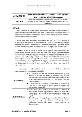 INFORME FINAL DE PRÁCTICAS PRE - PROFESIONALES 
ACTIVIDAD 02 
MANTENIMIENTO Y CREACION DE LEGAJOS (FILES) 
DEL PERSONAL NOMBRADOS y CAS 
OBJETIVO: 
Mantener los legajos actuales de los trabajadores, y crear 
nuevos legajos para cada nuevo trabajador que ingresa a la 
institución. 
DETALLE: 
Para poder iniciar esta actividad tuve que ver que legajos o files, estaban en 
buen o mal estado, teniendo en cuenta que los legajos son muy importantes para 
el archivamiento de los documentos que sustenten alguna actividad, sanción u 
otros que tenga cada trabajador. 
Inicie esta labor ingresando documento del 2011 al 2013 a legajos de 
trabajadores que inclusive ya no pertenecían a la institución, eran documentos 
de cartas de culminación de contratos o addendas, sanciones, pago de vacaciones 
truncas y entre otros; esto ayudo a poner al día los legajos de cada trabajador. 
También realice la labor de crear nuevos legajos para trabajadores que 
ingresaron el mes de Marzo y Junio del 2014; cada legajos contiene dentro el 
currículo vitae del trabajador, los anexos 1 y 2, la copia del proceso al cual se 
presentó y el cuadro del ganador; la copia del contrato ya firmado y entregado al 
interesado, las declaraciones juradas ya firmadas y por último el formato con los 
datos del trabajador. En la pasta de cada legajo se encuentra el nombre completo 
del trabajador, el número de contrato, el año y el número de proceso de 
convocatoria. 
A cada legajo se va adjuntando con el tiempo todo tipo de documento en el 
cual se encuentre inmiscuido el trabajador. 
DIFICULTADES: 
 Al momento de archivar algunos documento de años 
anteriores se tuvo que volver a organizar todo el legajo 
porque se encontraron que las fechas no coincidían, ya que 
se encontraban mal archivadas; eso hiso perder tiempo al 
reordenar todo. 
 La utilización de la impresora que cuando se imprimió las 
caratulas de cada legajos se perdía tiempo al ingresar hoja 
por hoja a la impresora. 
SUGERENCIAS: 
 Tener mucho más cuidado al momento de archivar los 
documentos en cada legajo ya que debería tener un orden 
cronológico y así ubicar un documento sería mucho más 
rápido. 
 Considerar que el legajo del personal CAS deberían hacerse 
en archivadores y no en fólderes manila ya que suelen 
malograrse mucho más rápido y ende maltratar los 
documentos. 
DÁVILA CAMPOS DAJANA NATALIA Pág. 16 
 