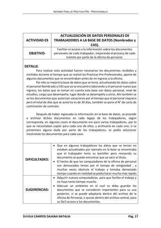 INFORME FINAL DE PRÁCTICAS PRE - PROFESIONALES 
ACTIVIDAD 03 
ACTUALIZACIÓN DE DATOS PERSONALES DE 
TRABAJADORES A LA BASE DE DATOS (Nombrados y 
CAS). 
OBJETIVO: 
Facilitar el acceso a la información sobre los documentos 
personales de cada trabajador, mejorando el proceso de cada 
trámite por parte de la oficina de personal. 
DETALLE: 
Para realizar esta actividad fueron necesarios los documentos recibidos y 
emitidos durante el tiempo que se realizó las Practicas Pre Profesionales, aparte de 
algunos documentos que se encontraban antes de mi ingreso a la oficina. 
Por ello se mejoró la base de datos que se tenía, actualizando los datos sobre 
el personal Nombrado y CAS que ya se encuentra laborando y el personal nuevo que 
ingreso, los datos que se toman en cuenta esta base son datos personal, nivel de 
estudios, cargo que desempeña, lugar donde se desempeña y otros. Ahí también se 
ve los documentos que autorizan vacaciones por el tiempo que el personal requiera 
pero el total de días que se autoriza es de 30 días, también se pone el N° de carta de 
culminación de contrato. 
Después de haber ingresado la información en la base de datos, se procede 
a archivar dichos documentos en cada legajo de los trabajadores, según 
corresponda, en algunos casos el documento era para varios trabajadores, por lo 
que se necesitaban copiar para cada uno de ellos, y archivarlo en cada uno; si se 
presentara alguna duda por parte de los trabajadores, se podía solucionar 
mostrando los documentos para cada caso. 
DIFICULTADES: 
 Que en algunos trabajadores los datos que se tenían no 
estaban actualizados por ejemplo en la base se encontraba 
que el trabajador tenía su bachiller pero revisando su 
documento se puede encontrar que ya saco el título. 
 El hecho de que las computadores de la oficina de personal 
son demasiados lentas por el tiempo de antigüedad , y 
muchas veces obstruía el trabajo y tomaba demasiado 
tiempo cuando en realidad se podía hacer mucho más rápido 
SUGERENCIAS: 
 Adquirir nuevas computadoras para que facilite el trabajo y 
no haya tanto tiempo muerto. 
 Adecuar un ambiente en el cual se deba guardar los 
documentos que se consideren importantes para su uso 
posterior, si se puede adaptarlo dentro del archivo de la 
oficina de Personal, o quizás dentro del archivo central, para 
su fácil acceso a los documentos. 
DÁVILA CAMPOS DAJANA NATALIA Pág. 17 
 