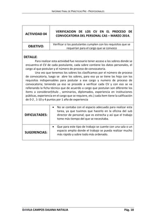 INFORME FINAL DE PRÁCTICAS PRE - PROFESIONALES 
ACTIVIDAD 04 
VERIFICACION DE LOS CV EN EL PROCESO DE 
CONVOCATORIA DEL PERSONAL CAS – MARZO 2014. 
OBJETIVO: 
Verificar si los postulantes cumplen con los requisitos que se 
requerían para el cargo que se convoco 
DETALLE: 
Para realizar esta actividad fue necesario tener acceso a los sobres donde se 
encuentra el CV de cada postulante, cada sobre contiene los datos personales, el 
cargo al que postulan y el número de proceso de convocatoria. 
Una vez que tenemos los sobres los clasificamos por el número de proceso 
de convocatoria, luego se abre los sobres, para eso ya se tiene las hoja con los 
requisitos indispensables para postular a ese cargo y numero de proceso de 
convocatoria; teniendo ya eso se procede a verificar cada CV y con eso se va 
rellenando la ficha técnica que de acuerdo a cargo que postulan son diferente los 
ítems a considerar(título , seminarios, diplomados, experiencia en instituciones 
públicas, experiencia en el cargo que se requiere, etc.) cada ítem tiene la calificación 
de 0-2 , 1-10 y 4 puntos por 1 año de experiencia 
DIFICULTADES: 
 No se contaba con el espacio adecuado para realizar esta 
tarea, ya que tuvimos que hacerlo en la oficina del sub 
director de personal; que es estrecha y así que el trabajo 
tome más tiempo del que se necesitaba. 
SUGERENCIAS: 
 Que para este tipo de trabajo se cuente con una sala o un 
espacio amplio donde el trabajo se pueda realizar mucho 
más rápido y sobre todo más ordenado. 
DÁVILA CAMPOS DAJANA NATALIA Pág. 18 
 