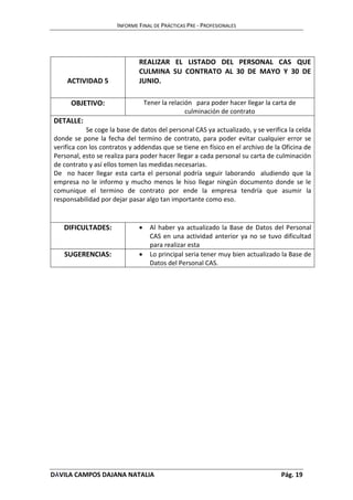 INFORME FINAL DE PRÁCTICAS PRE - PROFESIONALES 
ACTIVIDAD 5 
REALIZAR EL LISTADO DEL PERSONAL CAS QUE 
CULMINA SU CONTRATO AL 30 DE MAYO Y 30 DE 
JUNIO. 
OBJETIVO: Tener la relación para poder hacer llegar la carta de 
culminación de contrato 
DETALLE: 
Se coge la base de datos del personal CAS ya actualizado, y se verifica la celda 
donde se pone la fecha del termino de contrato, para poder evitar cualquier error se 
verifica con los contratos y addendas que se tiene en físico en el archivo de la Oficina de 
Personal, esto se realiza para poder hacer llegar a cada personal su carta de culminación 
de contrato y así ellos tomen las medidas necesarias. 
De no hacer llegar esta carta el personal podría seguir laborando aludiendo que la 
empresa no le informo y mucho menos le hiso llegar ningún documento donde se le 
comunique el termino de contrato por ende la empresa tendría que asumir la 
responsabilidad por dejar pasar algo tan importante como eso. 
DIFICULTADES:  Al haber ya actualizado la Base de Datos del Personal 
CAS en una actividad anterior ya no se tuvo dificultad 
para realizar esta 
SUGERENCIAS:  Lo principal seria tener muy bien actualizado la Base de 
Datos del Personal CAS. 
DÁVILA CAMPOS DAJANA NATALIA Pág. 19 
 
