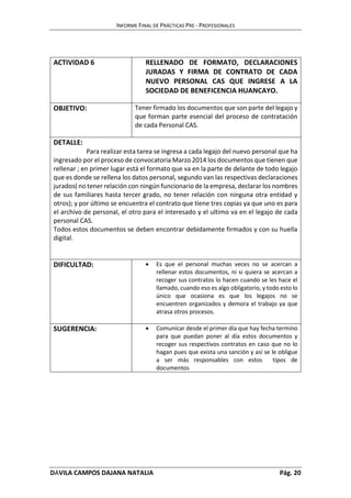 INFORME FINAL DE PRÁCTICAS PRE - PROFESIONALES 
ACTIVIDAD 6 RELLENADO DE FORMATO, DECLARACIONES 
JURADAS Y FIRMA DE CONTRATO DE CADA 
NUEVO PERSONAL CAS QUE INGRESE A LA 
SOCIEDAD DE BENEFICENCIA HUANCAYO. 
OBJETIVO: Tener firmado los documentos que son parte del legajo y 
que forman parte esencial del proceso de contratación 
de cada Personal CAS. 
DETALLE: 
Para realizar esta tarea se ingresa a cada legajo del nuevo personal que ha 
ingresado por el proceso de convocatoria Marzo 2014 los documentos que tienen que 
rellenar ; en primer lugar está el formato que va en la parte de delante de todo legajo 
que es donde se rellena los datos personal, segundo van las respectivas declaraciones 
jurados( no tener relación con ningún funcionario de la empresa, declarar los nombres 
de sus familiares hasta tercer grado, no tener relación con ninguna otra entidad y 
otros); y por último se encuentra el contrato que tiene tres copias ya que uno es para 
el archivo de personal, el otro para el interesado y el ultimo va en el legajo de cada 
personal CAS. 
Todos estos documentos se deben encontrar debidamente firmados y con su huella 
digital. 
DIFICULTAD:  Es que el personal muchas veces no se acercan a 
rellenar estos documentos, ni si quiera se acercan a 
recoger sus contratos lo hacen cuando se les hace el 
llamado, cuando eso es algo obligatorio, y todo esto lo 
único que ocasiona es que los legajos no se 
encuentren organizados y demora el trabajo ya que 
atrasa otros procesos. 
SUGERENCIA:  Comunicar desde el primer día que hay fecha termino 
para que puedan poner al día estos documentos y 
recoger sus respectivos contratos en caso que no lo 
hagan pues que exista una sanción y así se le obligue 
a ser más responsables con estos tipos de 
documentos 
DÁVILA CAMPOS DAJANA NATALIA Pág. 20 
 