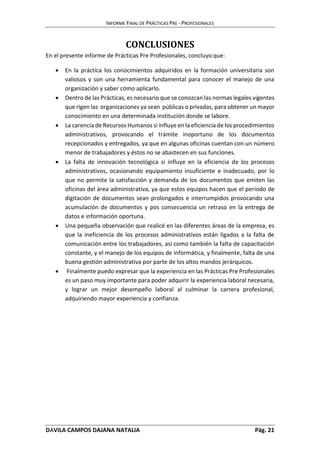 INFORME FINAL DE PRÁCTICAS PRE - PROFESIONALES 
CONCLUSIONES 
En el presente informe de Prácticas Pre Profesionales, concluyo que: 
 En la práctica los conocimientos adquiridos en la formación universitaria son 
valiosos y son una herramienta fundamental para conocer el manejo de una 
organización y saber cómo aplicarlo. 
 Dentro de las Prácticas, es necesario que se conozcan las normas legales vigentes 
que rigen las organizaciones ya sean públicas o privadas, para obtener un mayor 
conocimiento en una determinada institución donde se labore. 
 La carencia de Recursos Humanos si influye en la eficiencia de los procedimientos 
administrativos, provocando el trámite inoportuno de los documentos 
recepcionados y entregados, ya que en algunas oficinas cuentan con un número 
menor de trabajadores y éstos no se abastecen en sus funciones. 
 La falta de innovación tecnológica si influye en la eficiencia de los procesos 
administrativos, ocasionando equipamiento insuficiente e inadecuado, por lo 
que no permite la satisfacción y demanda de los documentos que emiten las 
oficinas del área administrativa, ya que estos equipos hacen que el periodo de 
digitación de documentos sean prolongados e interrumpidos provocando una 
acumulación de documentos y pos consecuencia un retraso en la entrega de 
datos e información oportuna. 
 Una pequeña observación que realicé en las diferentes áreas de la empresa, es 
que la ineficiencia de los procesos administrativos están ligados a la falta de 
comunicación entre los trabajadores, así como también la falta de capacitación 
constante, y el manejo de los equipos de informática, y finalmente, falta de una 
buena gestión administrativa por parte de los altos mandos jerárquicos. 
 Finalmente puedo expresar que la experiencia en las Prácticas Pre Profesionales 
es un paso muy importante para poder adquirir la experiencia laboral necesaria, 
y lograr un mejor desempeño laboral al culminar la carrera profesional, 
adquiriendo mayor experiencia y confianza. 
DÁVILA CAMPOS DAJANA NATALIA Pág. 21 
 