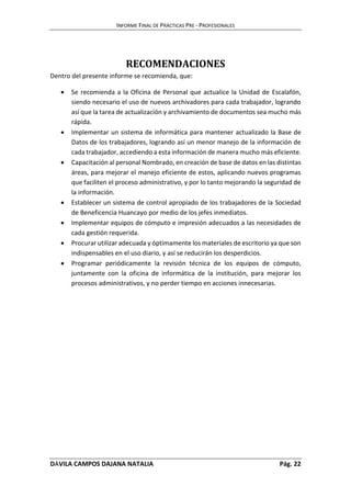 INFORME FINAL DE PRÁCTICAS PRE - PROFESIONALES 
RECOMENDACIONES 
Dentro del presente informe se recomienda, que: 
 Se recomienda a la Oficina de Personal que actualice la Unidad de Escalafón, 
siendo necesario el uso de nuevos archivadores para cada trabajador, logrando 
así que la tarea de actualización y archivamiento de documentos sea mucho más 
rápida. 
 Implementar un sistema de informática para mantener actualizado la Base de 
Datos de los trabajadores, logrando así un menor manejo de la información de 
cada trabajador, accediendo a esta información de manera mucho más eficiente. 
 Capacitación al personal Nombrado, en creación de base de datos en las distintas 
áreas, para mejorar el manejo eficiente de estos, aplicando nuevos programas 
que faciliten el proceso administrativo, y por lo tanto mejorando la seguridad de 
la información. 
 Establecer un sistema de control apropiado de los trabajadores de la Sociedad 
de Beneficencia Huancayo por medio de los jefes inmediatos. 
 Implementar equipos de cómputo e impresión adecuados a las necesidades de 
cada gestión requerida. 
 Procurar utilizar adecuada y óptimamente los materiales de escritorio ya que son 
indispensables en el uso diario, y así se reducirán los desperdicios. 
 Programar periódicamente la revisión técnica de los equipos de cómputo, 
juntamente con la oficina de informática de la institución, para mejorar los 
procesos administrativos, y no perder tiempo en acciones innecesarias. 
DÁVILA CAMPOS DAJANA NATALIA Pág. 22 
 