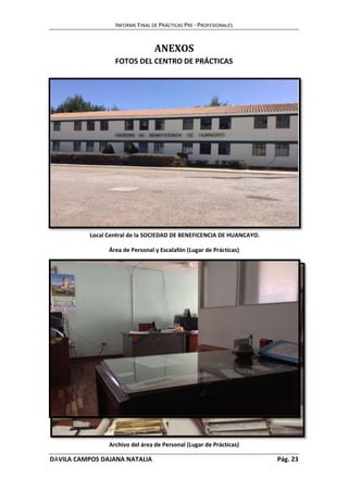 INFORME FINAL DE PRÁCTICAS PRE - PROFESIONALES 
ANEXOS 
FOTOS DEL CENTRO DE PRÁCTICAS 
Local Central de la SOCIEDAD DE BENEFICENCIA DE HUANCAYO. 
Área de Personal y Escalafón (Lugar de Prácticas) 
Archivo del área de Personal (Lugar de Prácticas) 
DÁVILA CAMPOS DAJANA NATALIA Pág. 23 
 