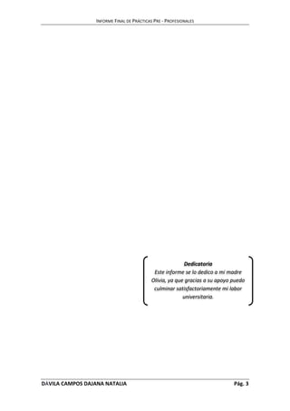 INFORME FINAL DE PRÁCTICAS PRE - PROFESIONALES 
Dedicatoria 
Este informe se lo dedico a mi madre 
Olivia, ya que gracias a su apoyo puedo 
culminar satisfactoriamente mi labor 
universitaria. 
DÁVILA CAMPOS DAJANA NATALIA Pág. 3 
 