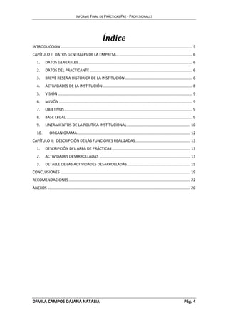 INFORME FINAL DE PRÁCTICAS PRE - PROFESIONALES 
Índice 
INTRODUCCIÓN ............................................................................................................................. 5 
CAPÍTULO I: DATOS GENERALES DE LA EMPRESA ........................................................................ 6 
1. DATOS GENERALES ............................................................................................................ 6 
2. DATOS DEL PRACTICANTE ................................................................................................. 6 
3. BREVE RESEÑA HISTÓRICA DE LA INSTITUCIÓN ................................................................ 6 
4. ACTIVIDADES DE LA INSTITUCIÓN ..................................................................................... 8 
5. VISIÓN ............................................................................................................................... 9 
6. MISIÓN .............................................................................................................................. 9 
7. OBJETIVOS ......................................................................................................................... 9 
8. BASE LEGAL ....................................................................................................................... 9 
9. LINEAMIENTOS DE LA POLITICA INSTITUCIONAL ............................................................ 10 
10. ORGANIGRAMA ........................................................................................................... 12 
CAPÍTULO II: DESCRIPCIÓN DE LAS FUNCIONES REALIZADAS .................................................... 13 
1. DESCRIPCIÓN DEL ÁREA DE PRÁCTICAS .......................................................................... 13 
2. ACTIVIDADES DESARROLLADAS ...................................................................................... 13 
3. DETALLE DE LAS ACTIVIDADES DESARROLLADAS ............................................................ 15 
CONCLUSIONES ........................................................................................................................... 19 
RECOMENDACIONES ................................................................................................................... 22 
ANEXOS ....................................................................................................................................... 20 
DÁVILA CAMPOS DAJANA NATALIA Pág. 4 
 