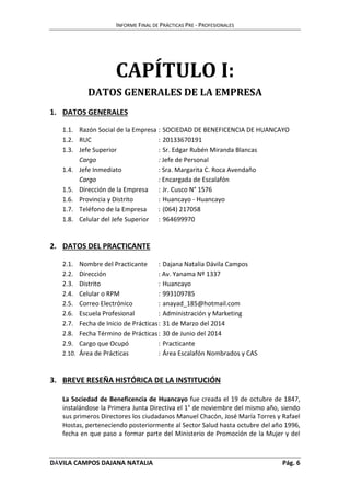 INFORME FINAL DE PRÁCTICAS PRE - PROFESIONALES 
CAPÍTULO I: 
DATOS GENERALES DE LA EMPRESA 
1. DATOS GENERALES 
1.1. Razón Social de la Empresa : SOCIEDAD DE BENEFICENCIA DE HUANCAYO 
1.2. RUC : 20133670191 
1.3. Jefe Superior : Sr. Edgar Rubén Miranda Blancas 
Cargo : Jefe de Personal 
1.4. Jefe Inmediato : Sra. Margarita C. Roca Avendaño 
Cargo : Encargada de Escalafón 
1.5. Dirección de la Empresa : Jr. Cusco N° 1576 
1.6. Provincia y Distrito : Huancayo - Huancayo 
1.7. Teléfono de la Empresa : (064) 217058 
1.8. Celular del Jefe Superior : 964699970 
2. DATOS DEL PRACTICANTE 
2.1. Nombre del Practicante : Dajana Natalia Dávila Campos 
2.2. Dirección : Av. Yanama Nº 1337 
2.3. Distrito : Huancayo 
2.4. Celular o RPM : 993109785 
2.5. Correo Electrónico : anayad_185@hotmail.com 
2.6. Escuela Profesional : Administración y Marketing 
2.7. Fecha de Inicio de Prácticas : 31 de Marzo del 2014 
2.8. Fecha Término de Prácticas : 30 de Junio del 2014 
2.9. Cargo que Ocupó : Practicante 
2.10. Área de Prácticas : Área Escalafón Nombrados y CAS 
3. BREVE RESEÑA HISTÓRICA DE LA INSTITUCIÓN 
La Sociedad de Beneficencia de Huancayo fue creada el 19 de octubre de 1847, 
instalándose la Primera Junta Directiva el 1° de noviembre del mismo año, siendo 
sus primeros Directores los ciudadanos Manuel Chacón, José María Torres y Rafael 
Hostas, perteneciendo posteriormente al Sector Salud hasta octubre del año 1996, 
fecha en que paso a formar parte del Ministerio de Promoción de la Mujer y del 
DÁVILA CAMPOS DAJANA NATALIA Pág. 6 
 