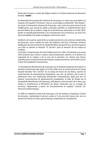 INFORME FINAL DE PRÁCTICAS PRE - PROFESIONALES 
Desarrollo Humano a través del Órgano Rector el Instituto Nacional de Bienestar 
Familiar -INABIF. 
Su desarrollo forma parte de la historia de Huancayo, en razón que va paralela a la 
creación del Hospital “El Carmen” que en un principio se denominó “San Ramón”, 
así como el Cementerio General de Huancayo, cuyo costo de construcción fue de 
10,000 pesos, que incluye la capilla y alameda; también, la implementación de la 
primera Botica de la ciudad a cargo de la Beneficencia efectuada en el año 1875, 
donde se atendió gratuitamente a los menesterosos de la provincia, así como con 
otras actividades vinculadas al progreso y bienestar social. 
Colaboró con la patria, aportando su caudal económico y los servicios asistenciales 
de bienestar, como cuando los Jefes del Gobierno del Gral. Echenique tomaron 
4,600 pesos de la tesorería de la entidad benéfica; de igual forma, durante la guerra 
con Chile se destinó el Hospital “El Carmen” para la atención de las tropas en 
conflicto. 
La primera reorganización de esta Entidad ocurrió en 1901, formándose una nueva 
Junta Directiva que incluía a nuevos socios productores, además se le destino los 
impuestos de la madera y de la coca de la provincia, los mismos que fueron 
utilizados para el sostenimiento del hospital y ayuda económica, alimentaria y otros 
a favor de la población menesterosa. 
“La Sociedad de Beneficencia de Huancayo con el brillante propósito de mejorar la 
atención sanitaria de esta región, en el año 1942 inicia la construcción de un nuevo 
hospital llamado “D.A. Carrión” en el campo de Yauris de esa fecha, carente de 
conocimientos de planeamiento hospitalario, que aún no existían, por lo que la 
edificación tiene una inadecuada distribución arquitectónica, dada que aún no 
existían conocimientos de planteamiento hospitalario; la falta de fondos de la 
Sociedad de Beneficencia de Huancayo, dificultaron la terminación de la obra, que 
motiva la transferencia al Ministerio de Salud, institución que se encarga de 
construir, implementar y poner en funcionamiento el hospital” (Fuente: Dr. 
Florencio Castillo Quispe). 
En 1946 se implantó la Lotería de Huancayo a fin de sostener el Hospital y el Asilo 
de Ancianos, realizándose el primer sorteo el 5 de junio del mismo año, con un 
premio de treinta mil soles, generando gran expectativa en la población. 
DÁVILA CAMPOS DAJANA NATALIA Pág. 7 
 