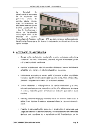 INFORME FINAL DE PRÁCTICAS PRE - PROFESIONALES 
La Sociedad de 
Beneficencia de Huancayo 
es un organismo con 
personería jurídica de 
derecho público interno, 
cuyo funcionamiento se 
encuentra normado por el 
Decreto Legislativo N° 356 
– Ley de Beneficencias y 
Juntas de Participación 
Social, Ley N° 26918 Ley de 
Creación del Sistema 
Nacional para la Población en Riesgo – SPR, que determina que las Sociedades de 
Beneficencias forman parte del Sistema. Esta Ley entró en vigencia en el mes de 
agosto de 1998. 
4. ACTIVIDADES DE LA INSTITUCIÓN 
 Otorgar en forma eficiente y oportuna los servicios sociales de protección y 
asistencia a los niños, adolescentes, ancianos, mujeres abandonadas y/o en 
extrema precariedad económica. 
 Formular programas de atención orientados a prevenir, atender, promover y 
rehabilitar a los menores de edad en situación de abandono. 
 Implementar proyectos de apoyo social orientados a cubrir necesidades 
básicas de la población en extrema pobreza; tales como, niños, adolescentes, 
ancianos y mujeres abandonadas y/o en extrema pobreza. 
 Apoyar y fomentar la investigación en las ciencias del hombre y la salud, 
orientado preferentemente al estudio social del niño, adolescente, la mujer y 
el anciano, mediante aportes a Instituciones Culturales que realizan estos 
estudios. 
 Liderar y promover el apoyo y desarrollo social, con acciones focalizadas a la 
población en situación de extrema pobreza e indigencia, con mayor inversión 
social. 
 Propiciar la comercialización, concesión y celebración de convenios para 
Juegos de Lotería a fin de mantener una posición expectante en el Mercado 
Nacional que contribuya en el cumplimiento del financiamiento de las 
DÁVILA CAMPOS DAJANA NATALIA Pág. 8 
 