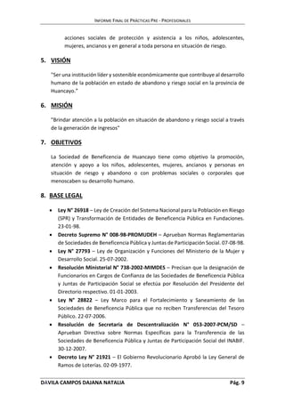 INFORME FINAL DE PRÁCTICAS PRE - PROFESIONALES 
acciones sociales de protección y asistencia a los niños, adolescentes, 
mujeres, ancianos y en general a toda persona en situación de riesgo. 
5. VISIÓN 
"Ser una institución líder y sostenible económicamente que contribuye al desarrollo 
humano de la población en estado de abandono y riesgo social en la provincia de 
Huancayo.” 
6. MISIÓN 
"Brindar atención a la población en situación de abandono y riesgo social a través 
de la generación de ingresos" 
7. OBJETIVOS 
La Sociedad de Beneficencia de Huancayo tiene como objetivo la promoción, 
atención y apoyo a los niños, adolescentes, mujeres, ancianos y personas en 
situación de riesgo y abandono o con problemas sociales o corporales que 
menoscaben su desarrollo humano. 
8. BASE LEGAL 
 Ley N° 26918 – Ley de Creación del Sistema Nacional para la Población en Riesgo 
(SPR) y Transformación de Entidades de Beneficencia Pública en Fundaciones. 
23-01-98. 
 Decreto Supremo N° 008-98-PROMUDEH – Aprueban Normas Reglamentarias 
de Sociedades de Beneficencia Pública y Juntas de Participación Social. 07-08-98. 
 Ley N° 27793 – Ley de Organización y Funciones del Ministerio de la Mujer y 
Desarrollo Social. 25-07-2002. 
 Resolución Ministerial N° 738-2002-MIMDES – Precisan que la designación de 
Funcionarios en Cargos de Confianza de las Sociedades de Beneficencia Pública 
y Juntas de Participación Social se efectúa por Resolución del Presidente del 
Directorio respectivo. 01-01-2003. 
 Ley N° 28822 – Ley Marco para el Fortalecimiento y Saneamiento de las 
Sociedades de Beneficencia Pública que no reciben Transferencias del Tesoro 
Público. 22-07-2006. 
 Resolución de Secretaria de Descentralización N° 053-2007-PCM/SD – 
Aprueban Directiva sobre Normas Específicas para la Transferencia de las 
Sociedades de Beneficencia Pública y Juntas de Participación Social del INABIF. 
30-12-2007. 
 Decreto Ley N° 21921 – El Gobierno Revolucionario Aprobó la Ley General de 
Ramos de Loterías. 02-09-1977. 
DÁVILA CAMPOS DAJANA NATALIA Pág. 9 
 