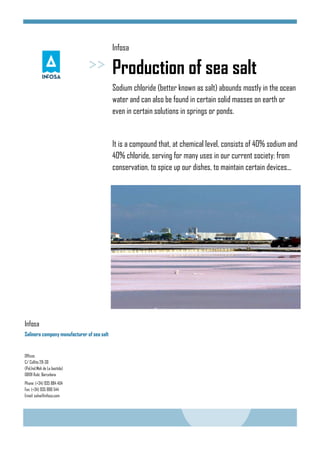 Infosa
Production of sea salt
Sodium chloride (better known as salt) abounds mostly in the ocean
water and can also be found in certain solid masses on earth or
even in certain solutions in springs or ponds.
It is a compound that, at chemical level, consists of 40% sodium and
40% chloride, serving for many uses in our current society: from
conservation, to spice up our dishes, to maintain certain devices...
Offices
C/ Collita 28-30
(Pol.Ind.Molí de La bastida)
08191 Rubí, Barcelona
Phone: (+34) 935 884 404
Fax: (+34) 935 886 544
Email: salva@infosa.com
Infosa
Salinera company manufacturer of sea salt
 