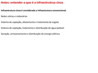 Antes: entender o que é a infraestrutrua cinza
Infraestrutura cinza é considerada a infraestrutura convencional:
Redes viárias e rodoviárias
Sistema de captação, afastamento e tratamento de esgoto
Sistema de captação, tratamento e distribuição de água potável
Geração, armazenamento e distribuição de energia elétrica
 