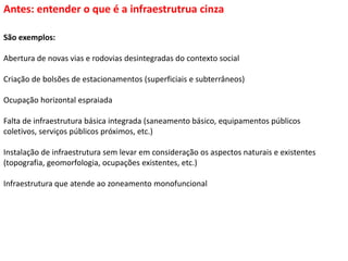 São exemplos:
Abertura de novas vias e rodovias desintegradas do contexto social
Criação de bolsões de estacionamentos (superficiais e subterrâneos)
Ocupação horizontal espraiada
Falta de infraestrutura básica integrada (saneamento básico, equipamentos públicos
coletivos, serviços públicos próximos, etc.)
Instalação de infraestrutura sem levar em consideração os aspectos naturais e existentes
(topografia, geomorfologia, ocupações existentes, etc.)
Infraestrutura que atende ao zoneamento monofuncional
Antes: entender o que é a infraestrutrua cinza
 