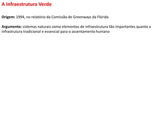 Origem: 1994, no relatório da Comissão de Greenways da Flórida
Argumento: sistemas naturais como elementos de infraestrutura tão importantes quanto a
infrastrutura tradicional e essencial para o assentamento humano
A Infraestrutura Verde
 