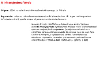 Origem: 1994, no relatório da Comissão de Greenways da Flórida
Argumento: sistemas naturais como elementos de infraestrutura tão importantes quanto a
infrastrutura tradicional e essencial para o assentamento humano
A Infraestrutura Verde
Segundo Benedict e McMahon, a Infraestrutura Verde é tanto um
conceito de configuração espacial (rede de áreas verdes interconectadas)
quanto a designação de um processo (planejamento sistemático e
estratégico para conciliar conservação da natureza e uso do solo). Para
Cormier e Pellegrino, a Infraestrutura Verde é “uma maneira de
reconhecer e aproveitar os serviços que a natureza pode realizar no
ambiente urbano” (2008, p.128). (BONZI, 2015, Nota 01, p. 105)
 