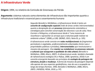 Origem: 1994, no relatório da Comissão de Greenways da Flórida
Argumento: sistemas naturais como elementos de infraestrutura tão importantes quanto a
infrastrutura tradicional e essencial para o assentamento humano
A Infraestrutura Verde
Segundo Benedict e McMahon, a Infraestrutura Verde é tanto um
conceito de configuração espacial (rede de áreas verdes interconectadas)
quanto a designação de um processo (planejamento sistemático e
estratégico para conciliar conservação da natureza e uso do solo). Para
Cormier e Pellegrino, a Infraestrutura Verde é “uma maneira de
reconhecer e aproveitar os serviços que a natureza pode realizar no
ambiente urbano” (2008, p.128). (BONZI, 2015, Nota 01, p. 105)
A infraestrutura verde consiste em redes multifuncionais de fragmentos
permeáveis e vegetados, preferencialmente arborizados (inclui ruas e
propriedades públicas e privadas), interconectados que reestruturam o
mosaico da paisagem. Visa manter ou restabelecer os processos naturais
e culturais que asseguram a qualidade de vida urbana (Benedict e
McMahon, 2006; Ahern, 2007). A infraestrutura verde, também chamada
de infraestrutura ecológica (Yu e Padua, 2006; Ignatieva, 2010) é um
conceito emergente baseado nos princípios da ecologia da paisagem de:
estrutura, função e mudança. A forma do mosaico da paisagem depende
não apenas de seus aspectos geobiofísicos, mas do uso e ocupação ao
longo do tempo (Forman, 1995; Benedict e McMahon, 2006; Ahern,
2007). (HERZOG; ROSA, 2010, p. 97)
 