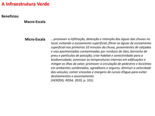 Benefícios:
A Infraestrutura Verde
Macro-Escala
...promover a infiltração, detenção e retenção das águas das chuvas no
local, evitando o escoamento superficial; filtrar as águas de escoamento
superficial nos primeiros 10 minutos da chuva, provenientes de calçadas
e vias pavimentadas contaminadas por resíduos de óleo, borracha de
pneu e partículas de poluição; criar habitat e conectividade para a
biodiversidade; amenizar as temperaturas internas em edificações e
mitigar as ilhas de calor; promover a circulação de pedestres e bicicletas
em ambientes sombreados, agradáveis e seguros; diminuir a velocidade
dos veículos; conter encostas e margens de cursos d’água para evitar
deslizamentos e assoreamento.
(HERZOG; ROSA, 2010, p. 101)
Micro-EscalaMicro-Escala
 