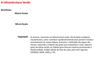 Benefícios:
A Infraestrutura Verde
As árvores, essenciais na infraestrutura verde, têm funções ecológicas
insubstituíveis, como: contribuir significativamente para prevenir erosão e
assoreamento de corpos d’água; promover a infiltração das águas das
chuvas, reduzindo o impacto das gotas que compactam o solo; capturar
gases de efeito estufa; ser habitat para diversas espécies promovendo a
biodiversidade, mitigar efeitos de ilhas de calor, para citar algumas.
(HERZOG; ROSA, 2010, p. 97)
Vegetação
Macro-Escala
Micro-Escala
 