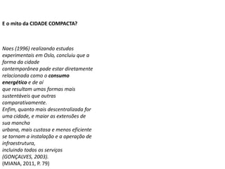 Naes (1996) realizando estudos
experimentais em Oslo, concluiu que a
forma da cidade
contemporânea pode estar diretamente
relacionada como o consumo
energético e de aí
que resultam umas formas mais
sustentáveis que outras
comparativamente.
Enfim, quanto mais descentralizada for
uma cidade, e maior as extensões de
sua mancha
urbana, mais custosa e menos eficiente
se tornam a instalação e a operação de
infraestrutura,
incluindo todos os serviços
(GONÇALVES, 2003).
(MIANA, 2011, P. 79)
E o mito da CIDADE COMPACTA?
 