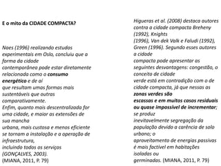 Naes (1996) realizando estudos
experimentais em Oslo, concluiu que a
forma da cidade
contemporânea pode estar diretamente
relacionada como o consumo
energético e de aí
que resultam umas formas mais
sustentáveis que outras
comparativamente.
Enfim, quanto mais descentralizada for
uma cidade, e maior as extensões de
sua mancha
urbana, mais custosa e menos eficiente
se tornam a instalação e a operação de
infraestrutura,
incluindo todos os serviços
(GONÇALVES, 2003).
(MIANA, 2011, P. 79)
Higueras et al. (2008) destaca autores
contra a cidade compacta Breheny
(1992), Knights
(1996), Van dek Valk e Faludi (1992),
Green (1996). Segundo esses autores
a cidade
compacta pode apresentar as
seguintes desvantagens: congestão, o
conceito de cidade
verde está em contradição com o de
cidade compacta, já que nessas as
zonas verdes são
escassas e em muitos casos residuais
ou quase impossível de incrementar;
se produz
inevitavelmente segregação da
população devido a carência de solo
urbano; o
aproveitamento de energias passivas
é mais factível em habitações
isoladas ou
germinadas. (MIANA, 2011, P. 79)
E o mito da CIDADE COMPACTA?
 