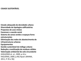 Estudo adequado da densidade urbana
Diversidade de tipologias edificatórias
Propostas de usos mistos
Favorecer a coesão social
Sistema de zonas verdes e espaços livres
estruturantes
Otimização das redes de abastecimento de
infraestruturas urbanas
Equipamentos
Gestão sustentável do tráfego urbano
Redução e reutilização de resíduos sólidos
Valorização ambiental do solo circundante
(HIGUERAS et. al., 2009, p.16 e
HIGUERAS, 2009, p.46) Apud: (MIANA,
2011, P. 95 e 96)
CIDADE SUSTENTÁVEL
 