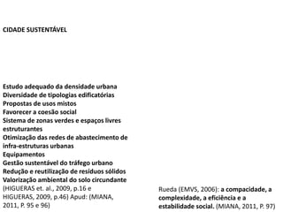 Estudo adequado da densidade urbana
Diversidade de tipologias edificatórias
Propostas de usos mistos
Favorecer a coesão social
Sistema de zonas verdes e espaços livres
estruturantes
Otimização das redes de abastecimento de
infra-estruturas urbanas
Equipamentos
Gestão sustentável do tráfego urbano
Redução e reutilização de resíduos sólidos
Valorização ambiental do solo circundante
(HIGUERAS et. al., 2009, p.16 e
HIGUERAS, 2009, p.46) Apud: (MIANA,
2011, P. 95 e 96)
Rueda (EMVS, 2006): a compacidade, a
complexidade, a eficiência e a
estabilidade social. (MIANA, 2011, P. 97)
CIDADE SUSTENTÁVEL
 