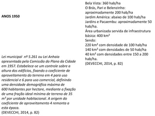 Lei municipal nº 5.261 ou Lei Anhaia
apresentada pela Comissão do Plano da Cidade
em 1957. Estabelece-se um controle sobre a
altura dos edifícios, fixando o coeficiente de
aproveitamento do terreno em 4 para uso
residencial e 6 para uso comercial, definindo
uma densidade demográfica máxima de
600 habitantes por hectare, mediante a fixação
de uma fração ideal mínima de terreno de 35
m² por unidade habitacional. A origem do
coeficiente de aproveitamento 4 remonta a
esta época.
(DEVECCHI, 2014, p. 82)
ANOS 1950
Bela Vista: 360 hab/ha
O Brás, Pari e Belenzinho:
aproximadamente 200 hab/ha
Jardim América: abaixo de 100 hab/ha
Jardins e Pacaembu: aproximadamente 50
hab/ha.
Área urbanizada servida de infraestrutura
básica: 400 km²
Sendo:
220 km² com densidade de 100 hab/ha
140 km² com densidades de 50 hab/ha
40 km² com densidades entre 150 a 200
hab/ha.
(DEVECCHI, 2014, p. 82)
 