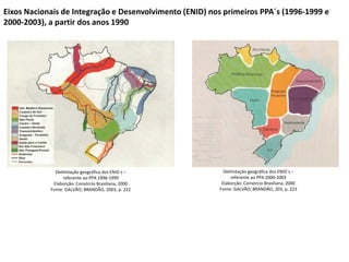 Delimitação geográfica dos ENID´s –
referente ao PPA 1996-1999
Elaborção: Consórcio Brasiliana, 2000
Fonte: GALVÃO; BRANDÃO, 2003, p. 222
Delimitação geográfica dos ENID´s –
referente ao PPA 2000-2003
Elaborção: Consórcio Brasiliana, 2000
Fonte: GALVÃO; BRANDÃO, 203, p. 223
Eixos Nacionais de Integração e Desenvolvimento (ENID) nos primeiros PPA´s (1996-1999 e
2000-2003), a partir dos anos 1990
 