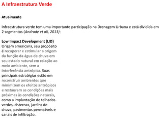 Atualmente
Infraestrutura verde tem uma importante participação na Drenagem Urbana e está dividida em
2 segmentos (Andrade et ali, 2013):
A Infraestrutura Verde
Low Impact Development (LID)
Origem americana, seu propósito
é recuperar e estimular a origem
da função da água de chuva em
seu estado natural em relação ao
meio ambiente, sem a
interferência antrópica. Suas
principais estratégias estão em
reconstruir ambientes que
minimizem os efeitos antrópicos
e restaurem as condições mais
próximas às condições naturais,
como a implantação de telhados
verdes, cisternas, jardins de
chuva, pavimentos permeáveis e
canais de infiltração.
 
