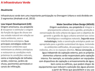Atualmente
Infraestrutura verde tem uma importante participação na Drenagem Urbana e está dividida em
2 segmentos (Andrade et ali, 2013):
A Infraestrutura Verde
Low Impact Development (LID)
Origem americana, seu propósito
é recuperar e estimular a origem
da função da água de chuva em
seu estado natural em relação ao
meio ambiente, sem a
interferência antrópica. Suas
principais estratégias estão em
reconstruir ambientes que
minimizem os efeitos antrópicos
e restaurem as condições mais
próximas às condições naturais,
como a implantação de telhados
verdes, cisternas, jardins de
chuva, pavimentos permeáveis e
canais de infiltração.
Water Sensitive Urban Design (WSUD)
Origem australiana, seu propósito é integrar o
planejamento urbano com a gestão, proteção e
conservação do ciclo urbano da água com o objetivo de
garantir a gestão da água urbana sensível aos ciclos
hidrológicos e ecológicos naturais. Segundo essa
metodologia, toda a construção antrópica pode ser
apropriada para a gestão sustentável da água, incluindo
os ambientes edificados, de passagem (como ruas,
rodovias, etc.) e os espaços abertos. Nessa concepção, a
água independe da captação externa, pois os próprios
elementos urbanos serão responsáveis pela captação
interna. Por exemplo, as estradas podem ser equipadas
com dispositivos de captação e armazenamento de água;
bem como os edifícios, que podem dispor de
equipamentos que reduzam a poluição das águas pluviais
a partir de filtros que possibilitem o seu uso
 