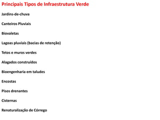 Principais Tipos de Infraestrutura Verde
Jardins-de-chuva
Canteiros Pluviais
Biovaletas
Lagoas pluviais (bacias de retenção)
Tetos e muros verdes
Alagados construídos
Bioengenharia em taludes
Encostas
Pisos drenantes
Cisternas
Renaturalização de Córrego
 