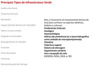 Principais Tipos de Infraestrutura Verde
Jardins-de-chuva
Canteiros Pluviais
Biovaletas
Lagoas pluviais (bacias de retenção)
Tetos e muros verdes
Alagados construídos
Bioengenharia em taludes
Encostas
Pisos drenantes
Cisternas
Renaturalização de Córrego
Mas, é necessário um levantamento técnico do
local para conhecer os aspectos abióticos,
bióticos e culturais:
Predomínios Culturais
Geológico
Geomorfológico
Hídrico (de preferência ter a bacia hidrográfica
como unidade de macroplanejamento)
Climático
Cobertura vegetal
Sistema de drenagem
Esgotamento sanitário
Uso e ocupação do solo
(HERZOG; ROSA, 2010, p. 99)
 