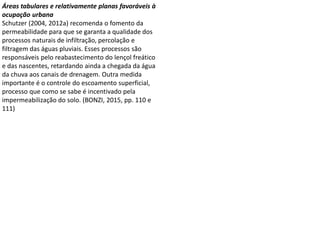 Áreas tabulares e relativamente planas favoráveis à
ocupação urbana
Schutzer (2004, 2012a) recomenda o fomento da
permeabilidade para que se garanta a qualidade dos
processos naturais de infiltração, percolação e
filtragem das águas pluviais. Esses processos são
responsáveis pelo reabastecimento do lençol freático
e das nascentes, retardando ainda a chegada da água
da chuva aos canais de drenagem. Outra medida
importante é o controle do escoamento superficial,
processo que como se sabe é incentivado pela
impermeabilização do solo. (BONZI, 2015, pp. 110 e
111)
 