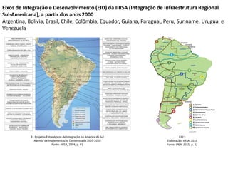 Eixos de Integração e Desenvolvimento (EID) da IIRSA (Integração de Infraestrutura Regional
Sul-Americana), a partir dos anos 2000
Argentina, Bolívia, Brasil, Chile, Colômbia, Equador, Guiana, Paraguai, Peru, Suriname, Uruguai e
Venezuela
31 Projetos Estratégicos de Integração na América do Sul
Agenda de Implementação Consensuada 2005-2010
Fonte: IIRSA, 2004, p. 61
EID´s
Elaboração: IIRSA, 2010
Fonte: IPEA, 2015, p. 32
 