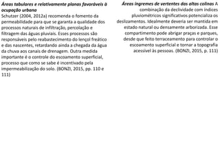 Áreas tabulares e relativamente planas favoráveis à
ocupação urbana
Schutzer (2004, 2012a) recomenda o fomento da
permeabilidade para que se garanta a qualidade dos
processos naturais de infiltração, percolação e
filtragem das águas pluviais. Esses processos são
responsáveis pelo reabastecimento do lençol freático
e das nascentes, retardando ainda a chegada da água
da chuva aos canais de drenagem. Outra medida
importante é o controle do escoamento superficial,
processo que como se sabe é incentivado pela
impermeabilização do solo. (BONZI, 2015, pp. 110 e
111)
Áreas íngremes de vertentes das altas colinas A
combinação da declividade com índices
pluviométricos significativos potencializa os
deslizamentos. Idealmente deveria ser mantida em
estado natural ou densamente arborizada. Esse
compartimento pode abrigar praças e parques,
desde que feito terraceamento para controlar o
escoamento superficial e tornar a topografia
acessível às pessoas. (BONZI, 2015, p. 111)
 