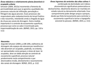 Áreas tabulares e relativamente planas favoráveis à
ocupação urbana
Schutzer (2004, 2012a) recomenda o fomento da
permeabilidade para que se garanta a qualidade dos
processos naturais de infiltração, percolação e
filtragem das águas pluviais. Esses processos são
responsáveis pelo reabastecimento do lençol freático
e das nascentes, retardando ainda a chegada da água
da chuva aos canais de drenagem. Outra medida
importante é o controle do escoamento superficial,
processo que como se sabe é incentivado pela
impermeabilização do solo. (BONZI, 2015, pp. 110 e
111)
Áreas íngremes de vertentes das altas colinas A
combinação da declividade com índices
pluviométricos significativos potencializa os
deslizamentos. Idealmente deveria ser mantida em
estado natural ou densamente arborizada. Esse
compartimento pode abrigar praças e parques,
desde que feito terraceamento para controlar o
escoamento superficial e tornar a topografia
acessível às pessoas. (BONZI, 2015, p. 111)
Nascentes
Segundo Schutzer (2004, p.108-109), anfiteatros de
drenagem são espaços da natureza por excelência e
não deveriam ser ocupados, podendo, no entanto,
ser aproveitados como parques e áreas de lazer. Se
ocupados, deve ser dada atenção ao controle do
escoamento superficial, processo natural
predominante neste compartimento e que
desencadeia erosão, deslizamento e assoreamento
dos canais de drenagem. BONZI, 2015, p. 112)
 