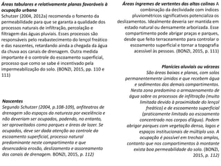 Áreas tabulares e relativamente planas favoráveis à
ocupação urbana
Schutzer (2004, 2012a) recomenda o fomento da
permeabilidade para que se garanta a qualidade dos
processos naturais de infiltração, percolação e
filtragem das águas pluviais. Esses processos são
responsáveis pelo reabastecimento do lençol freático
e das nascentes, retardando ainda a chegada da água
da chuva aos canais de drenagem. Outra medida
importante é o controle do escoamento superficial,
processo que como se sabe é incentivado pela
impermeabilização do solo. (BONZI, 2015, pp. 110 e
111)
Áreas íngremes de vertentes das altas colinas A
combinação da declividade com índices
pluviométricos significativos potencializa os
deslizamentos. Idealmente deveria ser mantida em
estado natural ou densamente arborizada. Esse
compartimento pode abrigar praças e parques,
desde que feito terraceamento para controlar o
escoamento superficial e tornar a topografia
acessível às pessoas. (BONZI, 2015, p. 111)
Nascentes
Segundo Schutzer (2004, p.108-109), anfiteatros de
drenagem são espaços da natureza por excelência e
não deveriam ser ocupados, podendo, no entanto,
ser aproveitados como parques e áreas de lazer. Se
ocupados, deve ser dada atenção ao controle do
escoamento superficial, processo natural
predominante neste compartimento e que
desencadeia erosão, deslizamento e assoreamento
dos canais de drenagem. BONZI, 2015, p. 112)
Planícies aluviais ou várzeas
São áreas baixas e planas, com solos
permanentemente úmidos e que recebem água
e sedimentos dos demais compartimentos.
Nesta zona predomina o armazenamento de
água sobre os processos de infiltração (muito
limitada devido à proximidade do lençol
freático) e de escoamento superficial
(praticamente limitado ao escoamento
concentrado nos corpos d’água). Podem
abrigar parques com vegetação densa, lagos e
espaços institucionais de múltiplo uso. A
ocupação é possível em trechos amplos,
contanto que nos compartimentos à montante
exista boa permeabilidade do solo. (BONZI,
2015, p. 112)
 