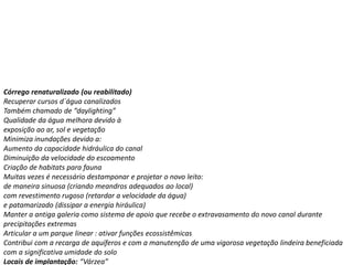 Córrego renaturalizado (ou reabilitado)
Recuperar cursos d´água canalizados
Também chamado de “daylighting”
Qualidade da água melhora devido à
exposição ao ar, sol e vegetação
Minimiza inundações devido a:
Aumento da capacidade hidráulica do canal
Diminuição da velocidade do escoamento
Criação de habitats para fauna
Muitas vezes é necessário destamponar e projetar o novo leito:
de maneira sinuosa (criando meandros adequados ao local)
com revestimento rugoso (retardar a velocidade da água)
e patamarizado (dissipar a energia hiráulica)
Manter a antiga galeria como sistema de apoio que recebe o extravasamento do novo canal durante
precipitações extremas
Articular a um parque linear : ativar funções ecossistêmicas
Contribui com a recarga de aquíferos e com a manutenção de uma vigorosa vegetação lindeira beneficiada
com a significativa umidade do solo
Locais de implantação: “Várzea”
 